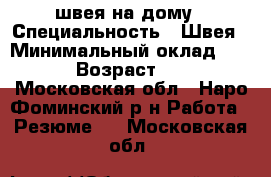 швея на дому › Специальность ­ Швея › Минимальный оклад ­ 500 › Возраст ­ 40 - Московская обл., Наро-Фоминский р-н Работа » Резюме   . Московская обл.